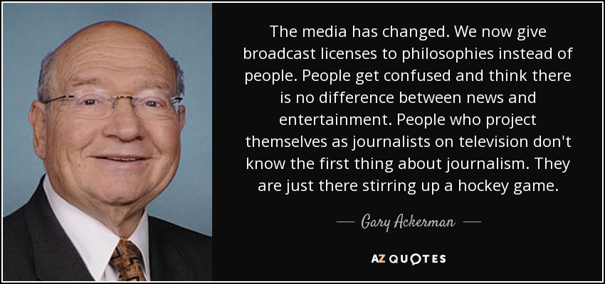 The media has changed. We now give broadcast licenses to philosophies instead of people. People get confused and think there is no difference between news and entertainment. People who project themselves as journalists on television don't know the first thing about journalism. They are just there stirring up a hockey game. - Gary Ackerman