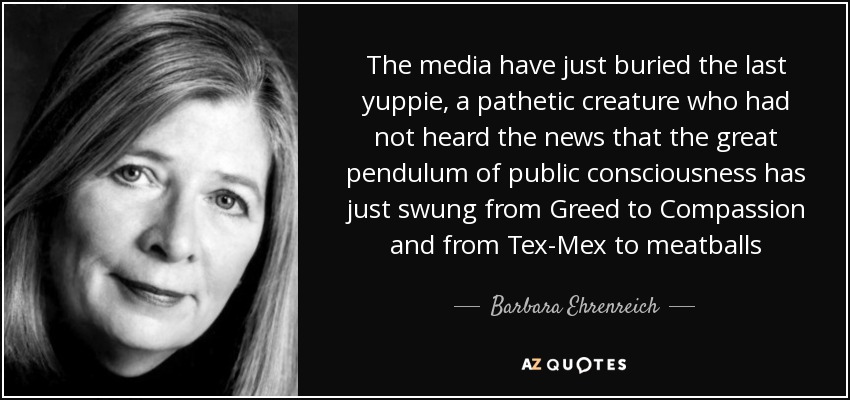 The media have just buried the last yuppie, a pathetic creature who had not heard the news that the great pendulum of public consciousness has just swung from Greed to Compassion and from Tex-Mex to meatballs - Barbara Ehrenreich
