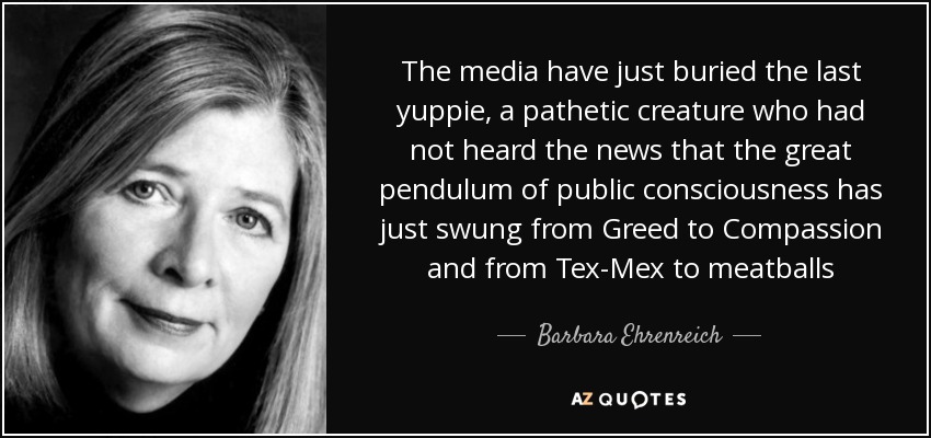 The media have just buried the last yuppie, a pathetic creature who had not heard the news that the great pendulum of public consciousness has just swung from Greed to Compassion and from Tex-Mex to meatballs - Barbara Ehrenreich