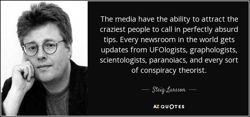 The media have the ability to attract the craziest people to call in perfectly absurd tips. Every newsroom in the world gets updates from UFOlogists, graphologists, scientologists, paranoiacs, and every sort of conspiracy theorist. - Steig Larsson