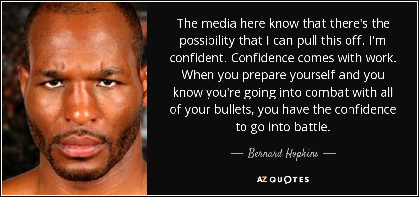 The media here know that there's the possibility that I can pull this off. I'm confident. Confidence comes with work. When you prepare yourself and you know you're going into combat with all of your bullets, you have the confidence to go into battle. - Bernard Hopkins