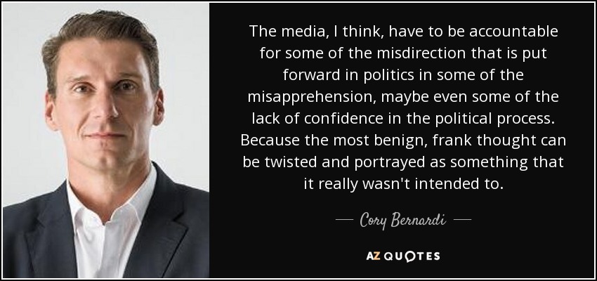 The media, I think, have to be accountable for some of the misdirection that is put forward in politics in some of the misapprehension, maybe even some of the lack of confidence in the political process. Because the most benign, frank thought can be twisted and portrayed as something that it really wasn't intended to. - Cory Bernardi