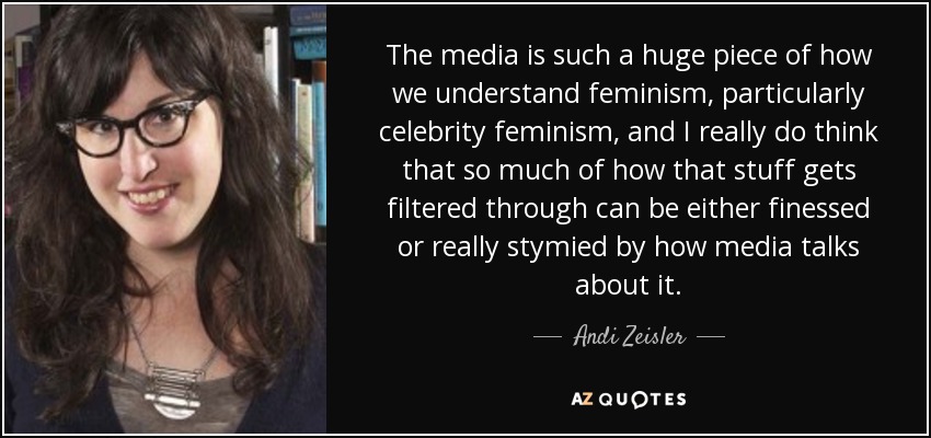 The media is such a huge piece of how we understand feminism, particularly celebrity feminism, and I really do think that so much of how that stuff gets filtered through can be either finessed or really stymied by how media talks about it. - Andi Zeisler