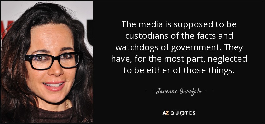 The media is supposed to be custodians of the facts and watchdogs of government. They have, for the most part, neglected to be either of those things. - Janeane Garofalo