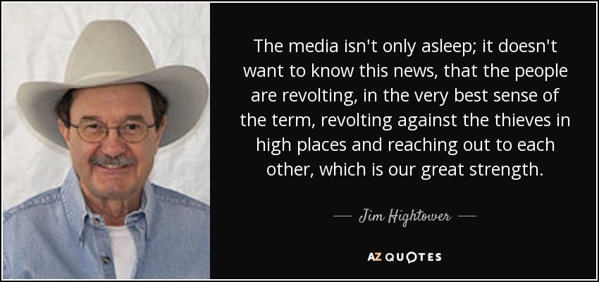 The media isn't only asleep; it doesn't want to know this news, that the people are revolting, in the very best sense of the term, revolting against the thieves in high places and reaching out to each other, which is our great strength. - Jim Hightower