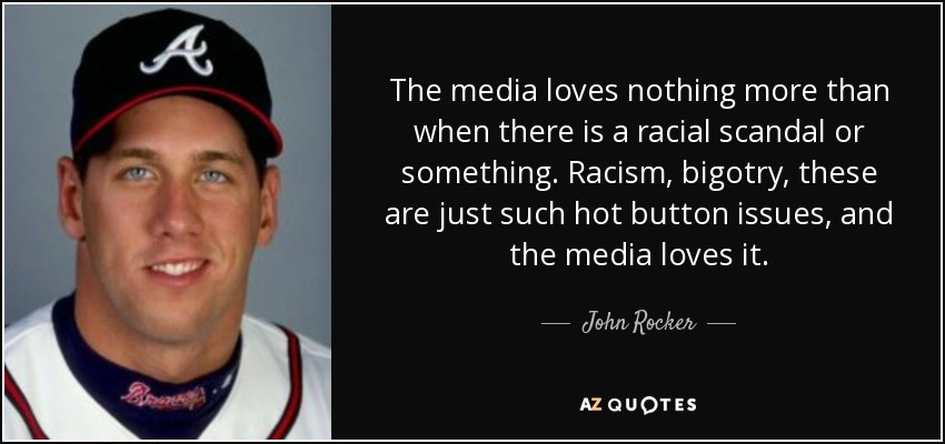 The media loves nothing more than when there is a racial scandal or something. Racism, bigotry, these are just such hot button issues, and the media loves it. - John Rocker