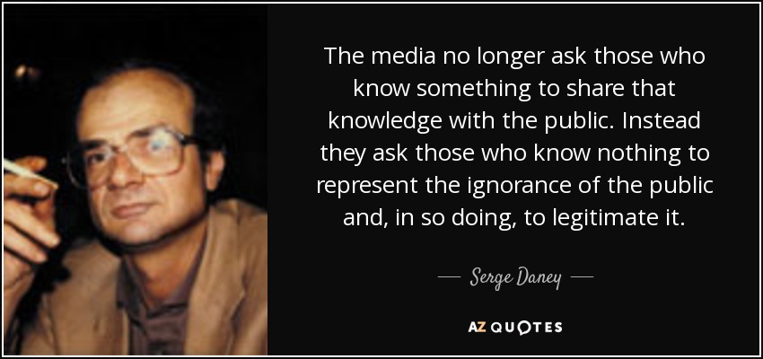 The media no longer ask those who know something to share that knowledge with the public. Instead they ask those who know nothing to represent the ignorance of the public and, in so doing, to legitimate it. - Serge Daney