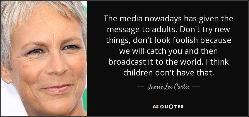 The media nowadays has given the message to adults. Don't try new things, don't look foolish because we will catch you and then broadcast it to the world. I think children don't have that. - Jamie Lee Curtis