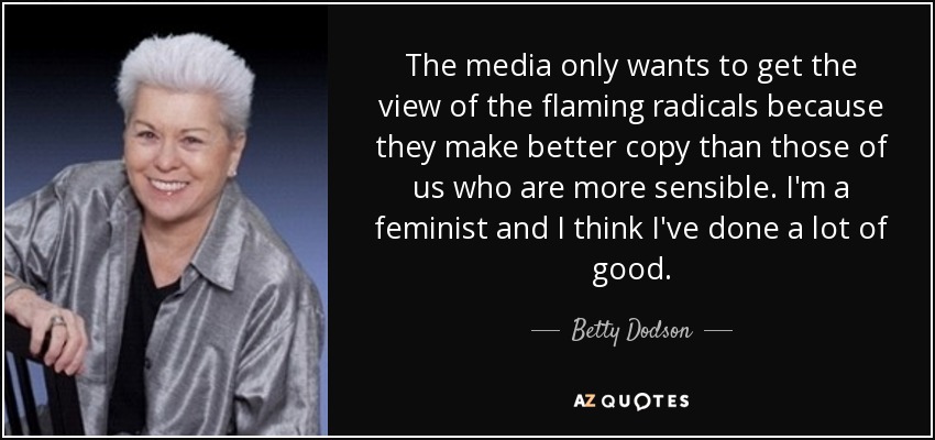 The media only wants to get the view of the flaming radicals because they make better copy than those of us who are more sensible. I'm a feminist and I think I've done a lot of good. - Betty Dodson
