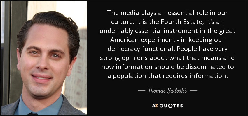 The media plays an essential role in our culture. It is the Fourth Estate; it's an undeniably essential instrument in the great American experiment - in keeping our democracy functional. People have very strong opinions about what that means and how information should be disseminated to a population that requires information. - Thomas Sadoski