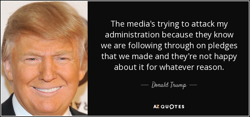 The media's trying to attack my administration because they know we are following through on pledges that we made and they're not happy about it for whatever reason. - Donald Trump