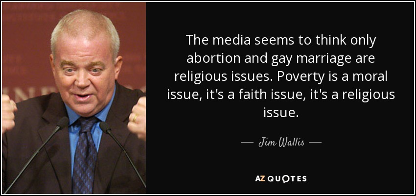 The media seems to think only abortion and gay marriage are religious issues. Poverty is a moral issue, it's a faith issue, it's a religious issue. - Jim Wallis