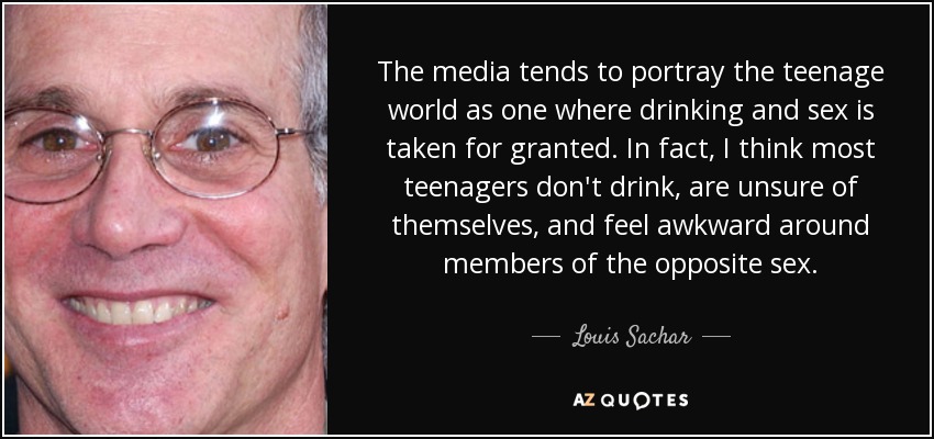 The media tends to portray the teenage world as one where drinking and sex is taken for granted. In fact, I think most teenagers don't drink, are unsure of themselves, and feel awkward around members of the opposite sex. - Louis Sachar