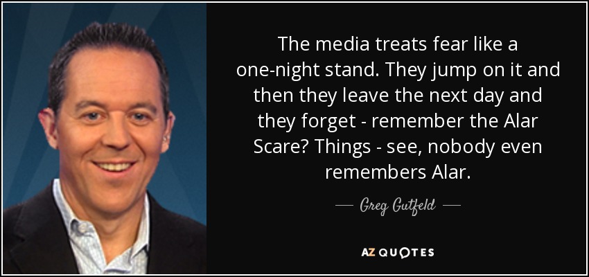 The media treats fear like a one-night stand. They jump on it and then they leave the next day and they forget - remember the Alar Scare? Things - see, nobody even remembers Alar. - Greg Gutfeld