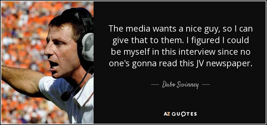 The media wants a nice guy, so I can give that to them. I figured I could be myself in this interview since no one's gonna read this JV newspaper. - Dabo Swinney
