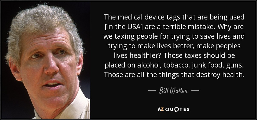 The medical device tags that are being used [in the USA] are a terrible mistake. Why are we taxing people for trying to save lives and trying to make lives better, make peoples lives healthier? Those taxes should be placed on alcohol, tobacco, junk food, guns. Those are all the things that destroy health. - Bill Walton