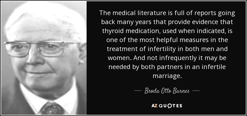 The medical literature is full of reports going back many years that provide evidence that thyroid medication, used when indicated, is one of the most helpful measures in the treatment of infertility in both men and women. And not infrequently it may be needed by both partners in an infertile marriage. - Broda Otto Barnes