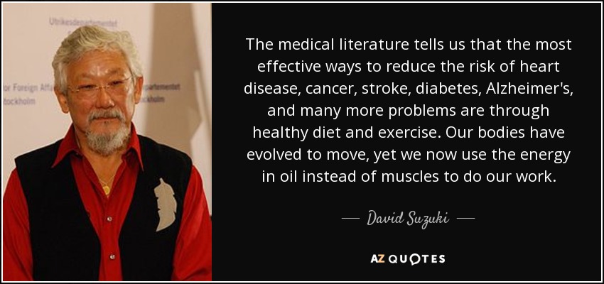 The medical literature tells us that the most effective ways to reduce the risk of heart disease, cancer, stroke, diabetes, Alzheimer's, and many more problems are through healthy diet and exercise. Our bodies have evolved to move, yet we now use the energy in oil instead of muscles to do our work. - David Suzuki