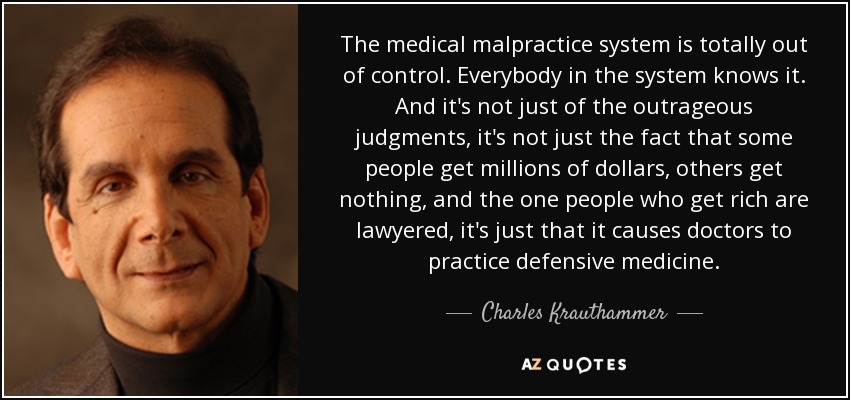 The medical malpractice system is totally out of control. Everybody in the system knows it. And it's not just of the outrageous judgments, it's not just the fact that some people get millions of dollars, others get nothing, and the one people who get rich are lawyered, it's just that it causes doctors to practice defensive medicine. - Charles Krauthammer