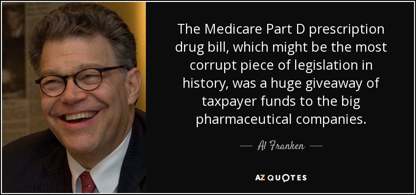 The Medicare Part D prescription drug bill, which might be the most corrupt piece of legislation in history, was a huge giveaway of taxpayer funds to the big pharmaceutical companies. - Al Franken