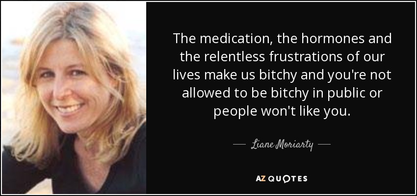 The medication, the hormones and the relentless frustrations of our lives make us bitchy and you're not allowed to be bitchy in public or people won't like you. - Liane Moriarty