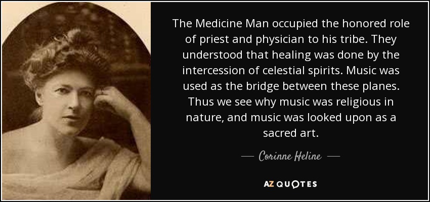 The Medicine Man occupied the honored role of priest and physician to his tribe. They understood that healing was done by the intercession of celestial spirits. Music was used as the bridge between these planes. Thus we see why music was religious in nature, and music was looked upon as a sacred art. - Corinne Heline