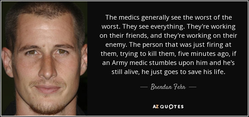 The medics generally see the worst of the worst. They see everything. They're working on their friends, and they're working on their enemy. The person that was just firing at them, trying to kill them, five minutes ago, if an Army medic stumbles upon him and he's still alive, he just goes to save his life. - Brendan Fehr