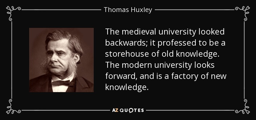 The medieval university looked backwards; it professed to be a storehouse of old knowledge. The modern university looks forward, and is a factory of new knowledge. - Thomas Huxley