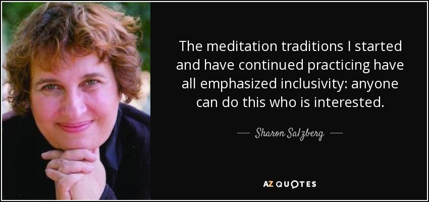 The meditation traditions I started and have continued practicing have all emphasized inclusivity: anyone can do this who is interested. - Sharon Salzberg