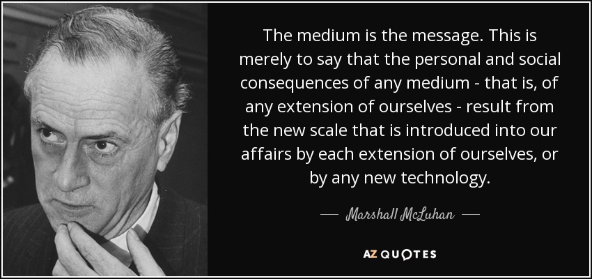 The medium is the message. This is merely to say that the personal and social consequences of any medium - that is, of any extension of ourselves - result from the new scale that is introduced into our affairs by each extension of ourselves, or by any new technology. - Marshall McLuhan