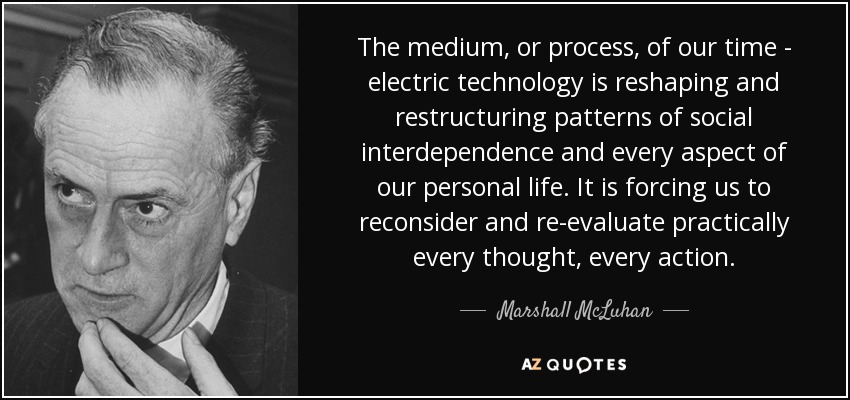 The medium, or process, of our time - electric technology is reshaping and restructuring patterns of social interdependence and every aspect of our personal life. It is forcing us to reconsider and re-evaluate practically every thought, every action. - Marshall McLuhan