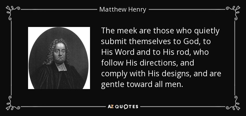 The meek are those who quietly submit themselves to God, to His Word and to His rod, who follow His directions, and comply with His designs, and are gentle toward all men. - Matthew Henry