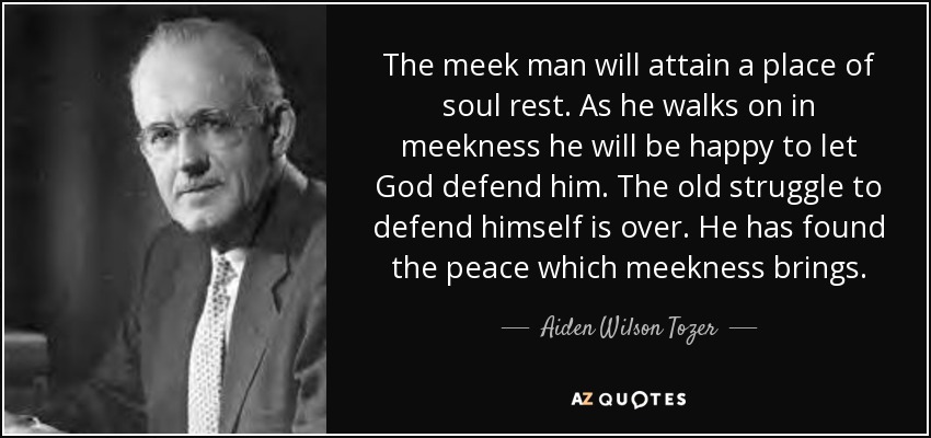 The meek man will attain a place of soul rest. As he walks on in meekness he will be happy to let God defend him. The old struggle to defend himself is over. He has found the peace which meekness brings. - Aiden Wilson Tozer