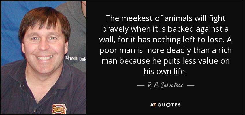 The meekest of animals will fight bravely when it is backed against a wall, for it has nothing left to lose. A poor man is more deadly than a rich man because he puts less value on his own life. - R. A. Salvatore