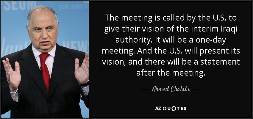 The meeting is called by the U.S. to give their vision of the interim Iraqi authority. It will be a one-day meeting. And the U.S. will present its vision, and there will be a statement after the meeting. - Ahmed Chalabi