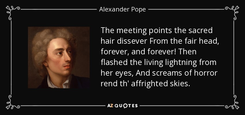 The meeting points the sacred hair dissever From the fair head, forever, and forever! Then flashed the living lightning from her eyes, And screams of horror rend th' affrighted skies. - Alexander Pope