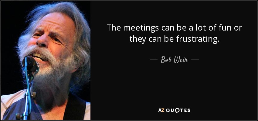 The meetings can be a lot of fun or they can be frustrating. - Bob Weir