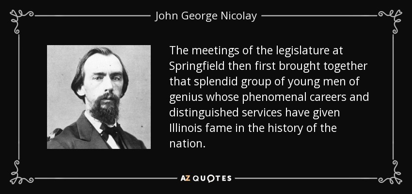 The meetings of the legislature at Springfield then first brought together that splendid group of young men of genius whose phenomenal careers and distinguished services have given Illinois fame in the history of the nation. - John George Nicolay