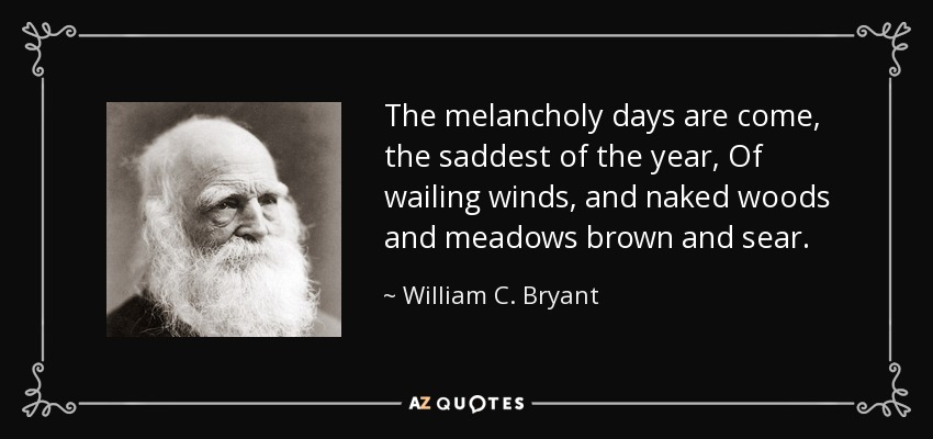 The melancholy days are come, the saddest of the year, Of wailing winds, and naked woods and meadows brown and sear. - William C. Bryant