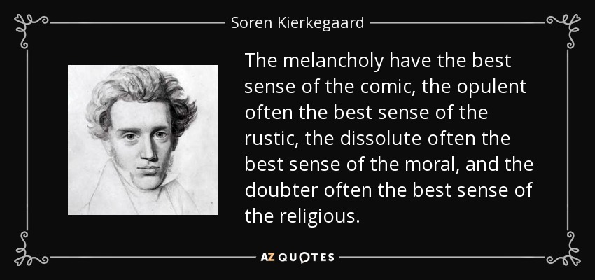 The melancholy have the best sense of the comic, the opulent often the best sense of the rustic, the dissolute often the best sense of the moral, and the doubter often the best sense of the religious. - Soren Kierkegaard