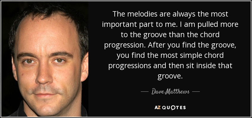 The melodies are always the most important part to me. I am pulled more to the groove than the chord progression. After you find the groove, you find the most simple chord progressions and then sit inside that groove. - Dave Matthews