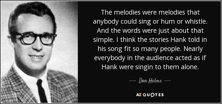 The melodies were melodies that anybody could sing or hum or whistle. And the words were just about that simple. I think the stories Hank told in his song fit so many people. Nearly everybody in the audience acted as if Hank were singin to them alone. - Don Helms