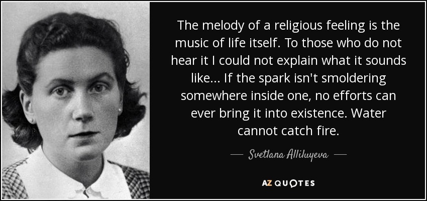 The melody of a religious feeling is the music of life itself. To those who do not hear it I could not explain what it sounds like ... If the spark isn't smoldering somewhere inside one, no efforts can ever bring it into existence. Water cannot catch fire. - Svetlana Alliluyeva