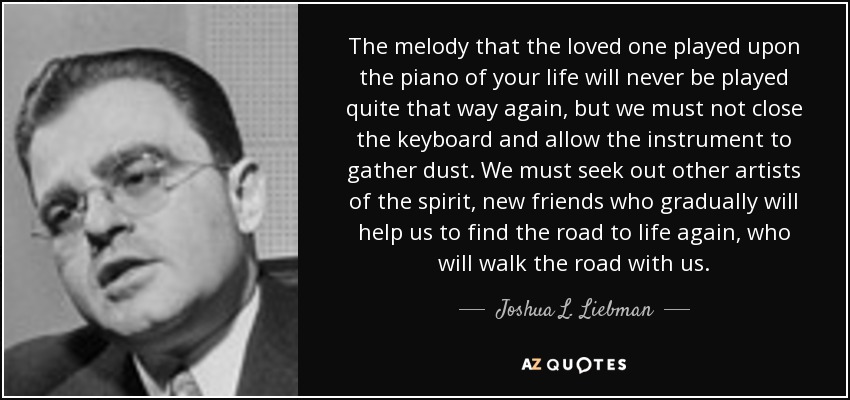The melody that the loved one played upon the piano of your life will never be played quite that way again, but we must not close the keyboard and allow the instrument to gather dust. We must seek out other artists of the spirit, new friends who gradually will help us to find the road to life again, who will walk the road with us. - Joshua L. Liebman