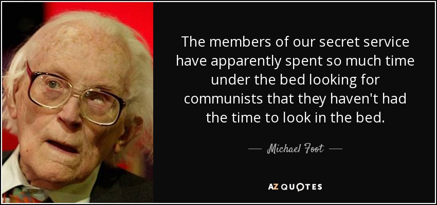 The members of our secret service have apparently spent so much time under the bed looking for communists that they haven't had the time to look in the bed. - Michael Foot