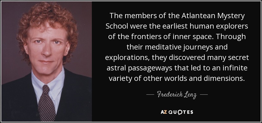 The members of the Atlantean Mystery School were the earliest human explorers of the frontiers of inner space. Through their meditative journeys and explorations, they discovered many secret astral passageways that led to an infinite variety of other worlds and dimensions. - Frederick Lenz