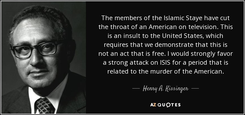 The members of the Islamic Staye have cut the throat of an American on television. This is an insult to the United States, which requires that we demonstrate that this is not an act that is free. I would strongly favor a strong attack on ISIS for a period that is related to the murder of the American. - Henry A. Kissinger