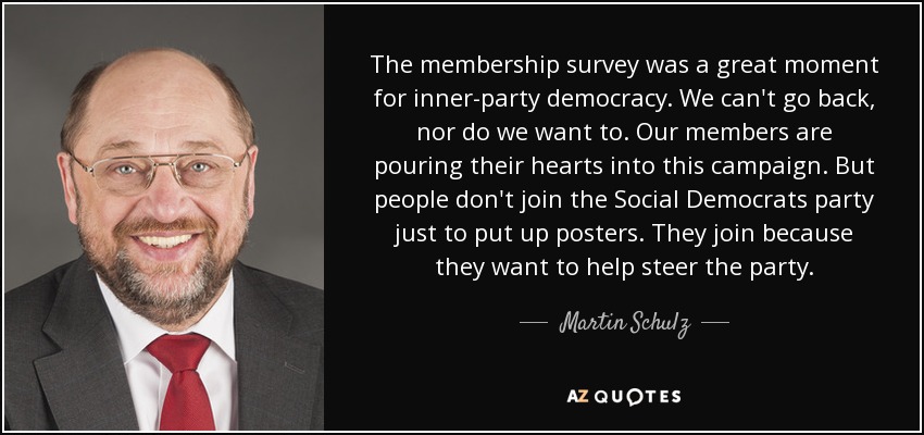 The membership survey was a great moment for inner-party democracy. We can't go back, nor do we want to. Our members are pouring their hearts into this campaign. But people don't join the Social Democrats party just to put up posters. They join because they want to help steer the party. - Martin Schulz
