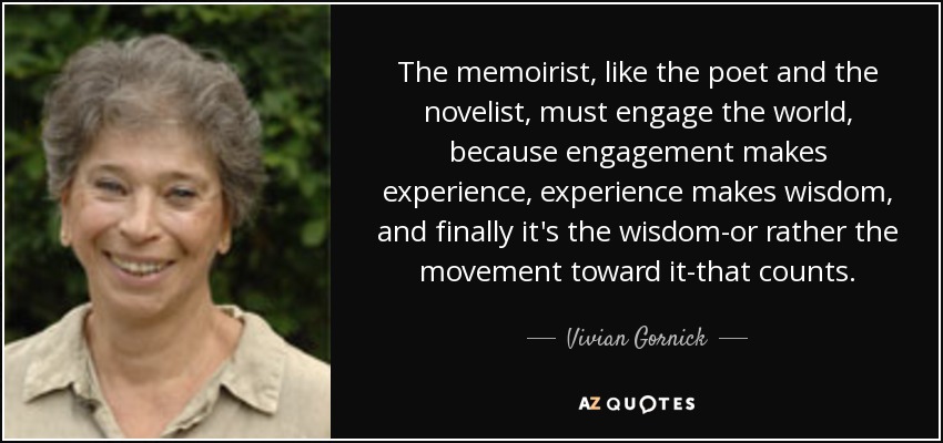 The memoirist, like the poet and the novelist, must engage the world, because engagement makes experience, experience makes wisdom, and finally it's the wisdom-or rather the movement toward it-that counts. - Vivian Gornick