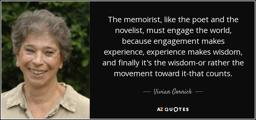The memoirist, like the poet and the novelist, must engage the world, because engagement makes experience, experience makes wisdom, and finally it's the wisdom-or rather the movement toward it-that counts. - Vivian Gornick